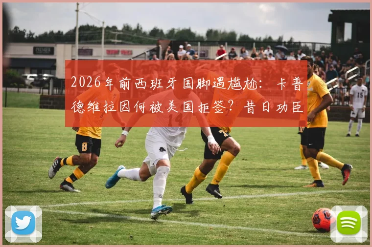 2026年前西班牙国脚遇尴尬：卡普德维拉因何被美国拒签？昔日功臣线上求助引热议