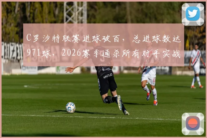 C罗沙特联赛进球破百，总进球数达971球，2026赛季通杀所有对手实战分析