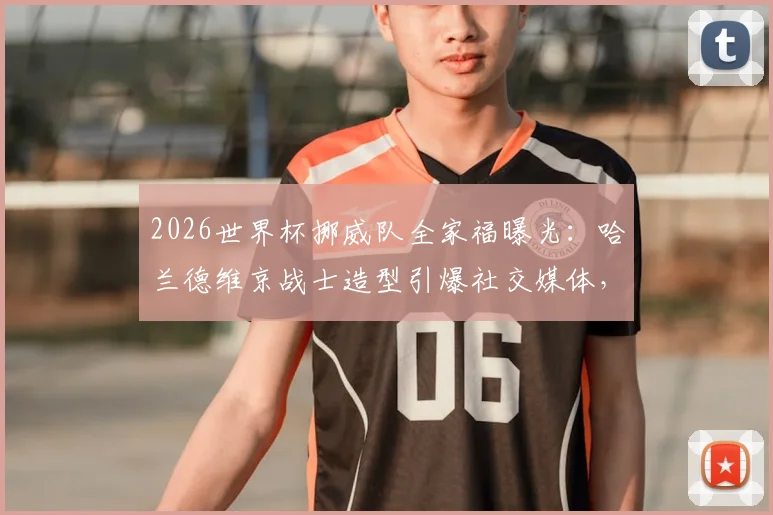 2026世界杯挪威队全家福曝光：哈兰德维京战士造型引爆社交媒体，附新队服及阵容深度解析