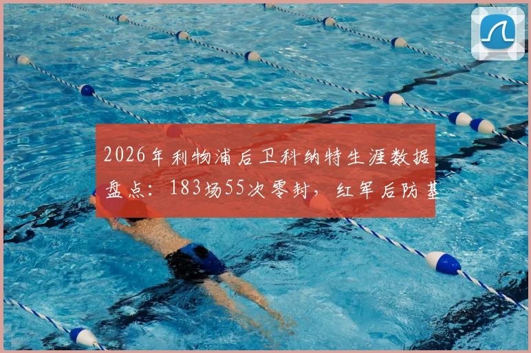 2026年利物浦后卫科纳特生涯数据盘点:183场55次零封,红军后防基石价值解析