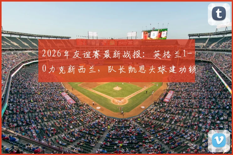 2026年友谊赛最新战报：英格兰1-0力克新西兰，队长凯恩头球建功锁定胜局，新星恩古莫哈完成国家队首秀