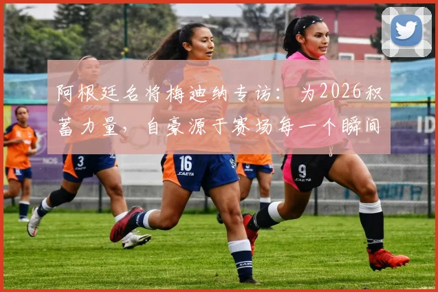 阿根廷名将梅迪纳专访:为2026积蓄力量,自豪源于赛场每一个瞬间,更强之师正在路上