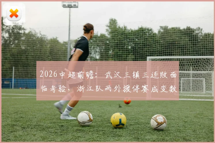 2026中超前瞻：武汉三镇三连败面临考验，浙江队两外援停赛成变数，谁能止颓反弹？