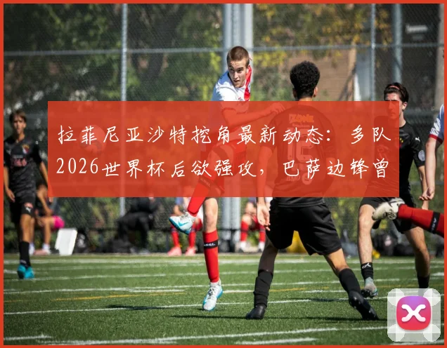 拉菲尼亚沙特挖角最新动态:多队2026世界杯后欲强攻,巴萨边锋曾拒天价合同,未来去向分析