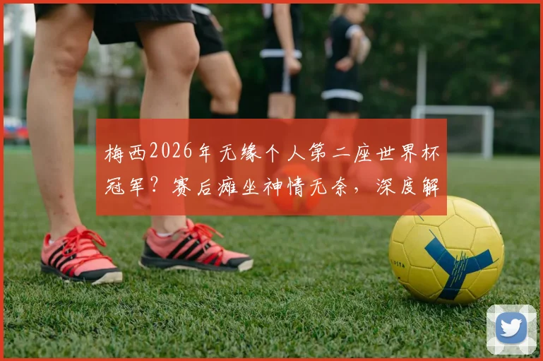 梅西2026年无缘个人第二座世界杯冠军?赛后瘫坐神情无奈,深度解析其年龄挑战与历史地位影响