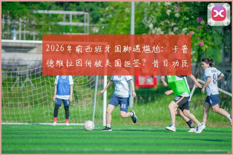 2026年前西班牙国脚遇尴尬:卡普德维拉因何被美国拒签?昔日功臣线上求助引热议