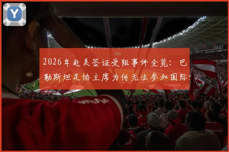 2026年赴美签证受阻事件全览:巴勒斯坦足协主席为何无法参加国际足联活动?背后原因与影响解读
