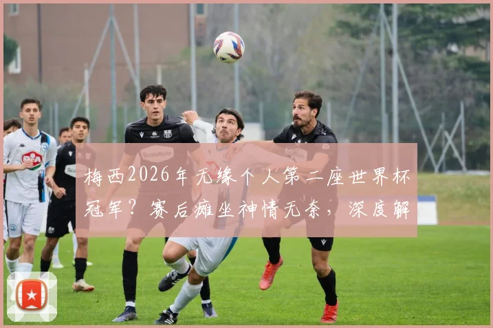 梅西2026年无缘个人第二座世界杯冠军？赛后瘫坐神情无奈，深度解析其年龄挑战与历史地位影响