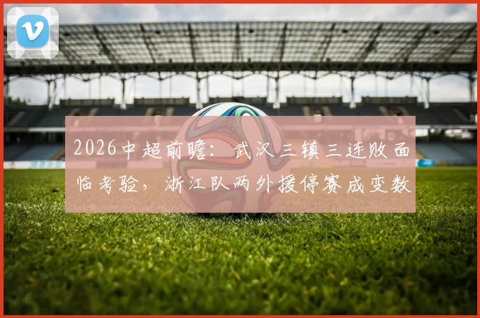 2026中超前瞻:武汉三镇三连败面临考验,浙江队两外援停赛成变数,谁能止颓反弹?
