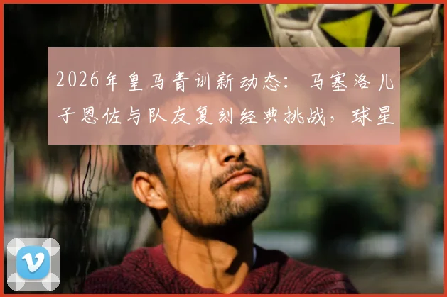 2026年皇马青训新动态:马塞洛儿子恩佐与队友复刻经典挑战,球星二代成长引关注