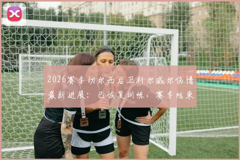 2026赛季切尔西后卫科尔威尔伤情最新进展：已恢复训练，赛季结束前有望复出，对后防线影响几何？