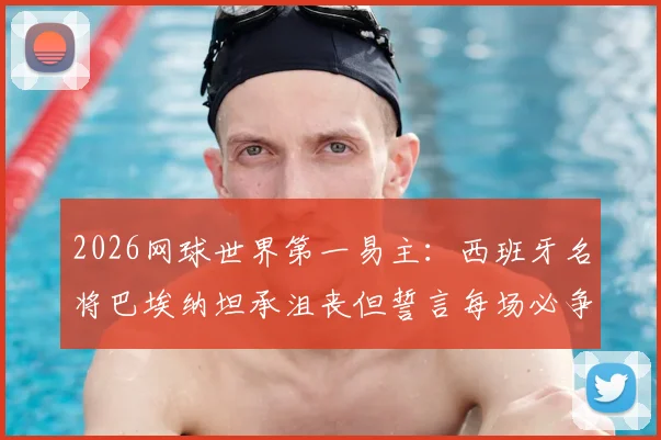 2026网球世界第一易主：西班牙名将巴埃纳坦承沮丧但誓言每场必争，最新排名解析与球员专访