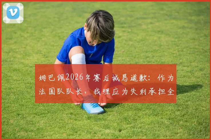 姆巴佩2026年赛后诚恳道歉：作为法国队队长，我理应为失利承担全部责任，详解其队长职责与担当