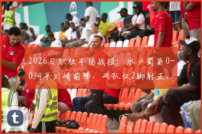 2026日职联半场战报：水户蜀葵0-0闷平川崎前锋，两队仅2脚射正，川崎进攻哑火原因解析