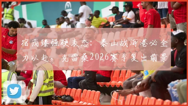 宿茂臻强硬表态：泰山战海港必全力以赴，克雷桑2026赛季复出前景解析