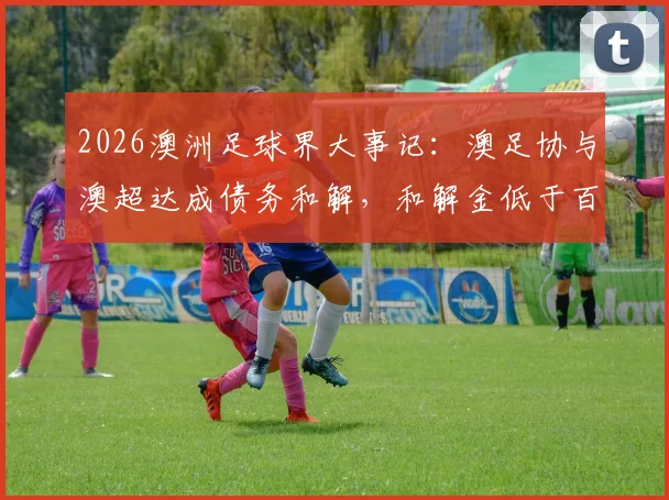 2026澳洲足球界大事记：澳足协与澳超达成债务和解，和解金低于百万澳元详情解读