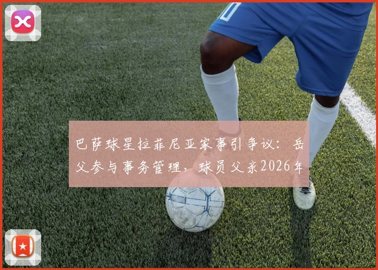 巴萨球星拉菲尼亚家事引争议：岳父参与事务管理，球员父亲2026年公开表达不满