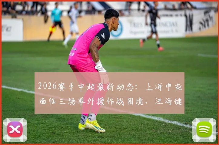 2026赛季中超最新动态:上海申花面临三场单外援作战困境,汪海健缺席训练引发关注,阵容深度迎来考验