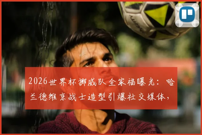 2026世界杯挪威队全家福曝光:哈兰德维京战士造型引爆社交媒体,附新队服及阵容深度解析
