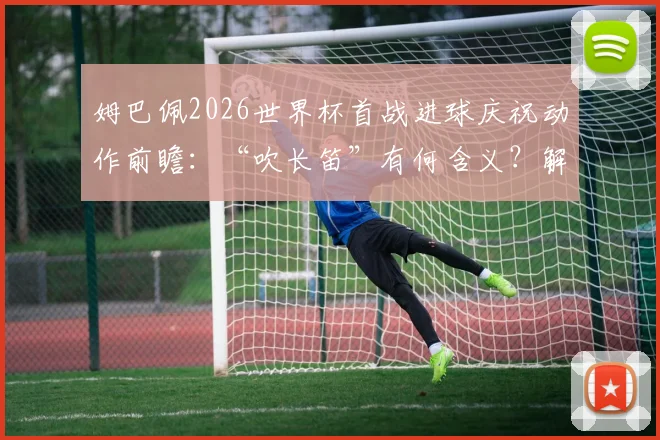 姆巴佩2026世界杯首战进球庆祝动作前瞻：“吹长笛”有何含义？解析其经典庆祝动作演变