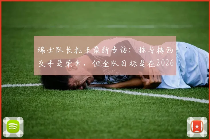瑞士队长扎卡最新专访：称与梅西交手是荣幸，但全队目标是在2026年世界杯走得更远