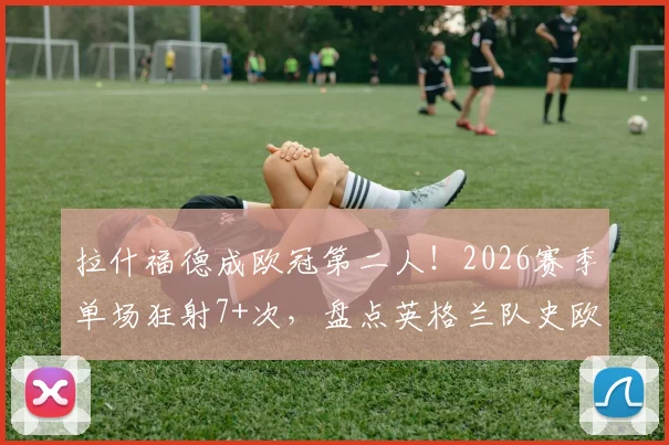 拉什福德成欧冠第二人！2026赛季单场狂射7+次，盘点英格兰队史欧冠高光射手