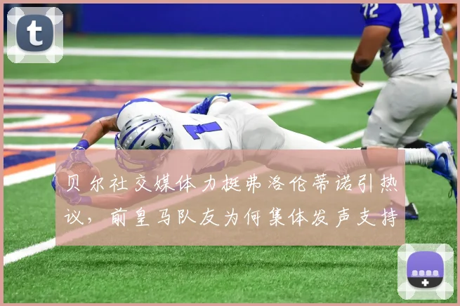 贝尔社交媒体力挺弗洛伦蒂诺引热议,前皇马队友为何集体发声支持老佛爷,背后故事深度剖析