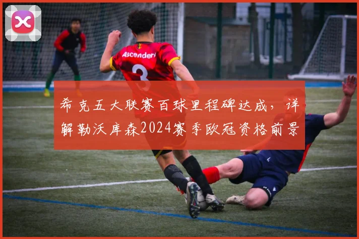 希克五大联赛百球里程碑达成，详解勒沃库森2024赛季欧冠资格前景与球队核心专访