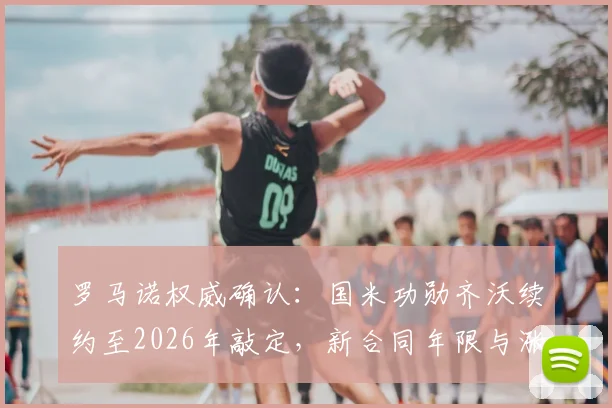 罗马诺权威确认：国米功勋齐沃续约至2026年敲定，新合同年限与涨薪详情曝光