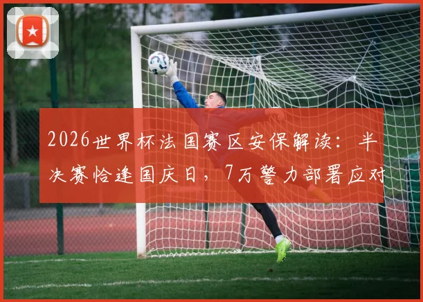 2026世界杯法国赛区安保解读：半决赛恰逢国庆日，7万警力部署应对哪些风险？法国内长详解