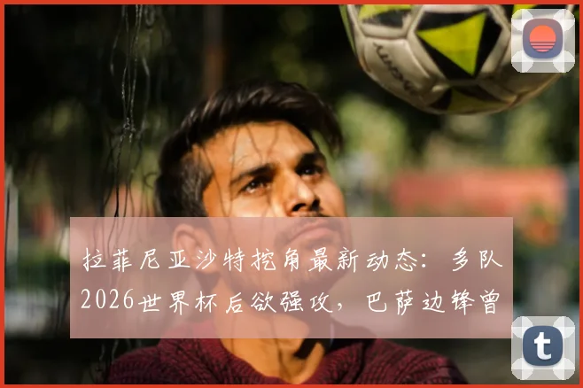 拉菲尼亚沙特挖角最新动态：多队2026世界杯后欲强攻，巴萨边锋曾拒天价合同，未来去向分析