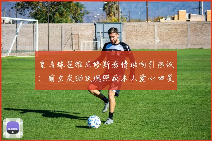 皇马球星维尼修斯感情动向引热议:前女友晒玫瑰照获本人爱心回复,是复合信号还是友好互动?