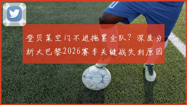 登贝莱空门不进拖累全队?深度分析大巴黎2026赛季关键战失利原因,三大致命问题曝光
