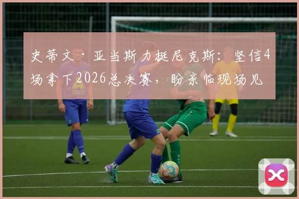 史蒂文·亚当斯力挺尼克斯：坚信4场拿下2026总决赛，盼亲临现场见证