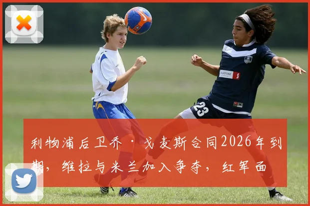 利物浦后卫乔·戈麦斯合同2026年到期,维拉与米兰加入争夺,红军面临留人难题