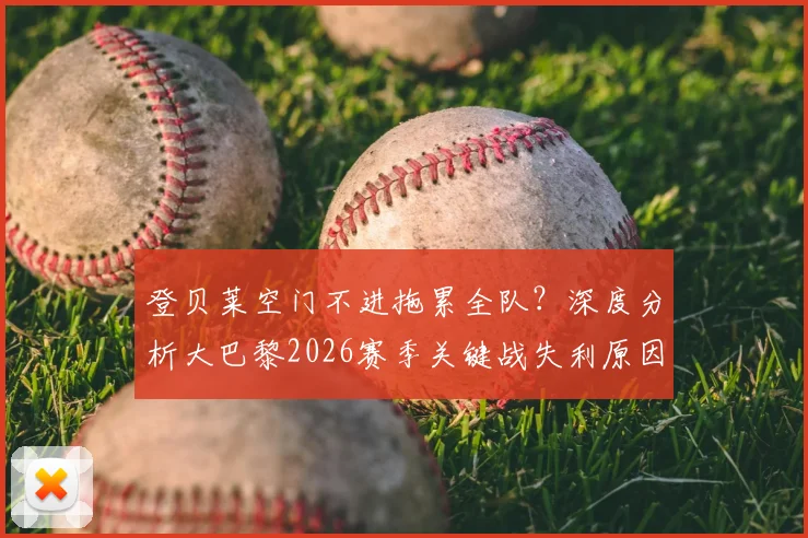 登贝莱空门不进拖累全队？深度分析大巴黎2026赛季关键战失利原因，三大致命问题曝光