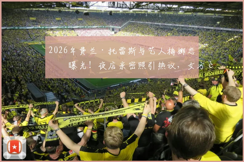 2026年费兰·托雷斯与艺人梅娜恋情曝光！夜店亲密照引热议，女方背景及相识过程全解析