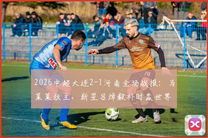 2026中超大连2-1河南全场战报：马莱莱救主，新星吕焯毅补时轰世界波绝杀，附比赛关键点解析