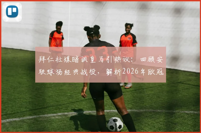 拜仁社媒暗讽皇马引热议:回顾安联球场经典战役,解析2026年欧冠豪门恩怨与赛场内外心理战