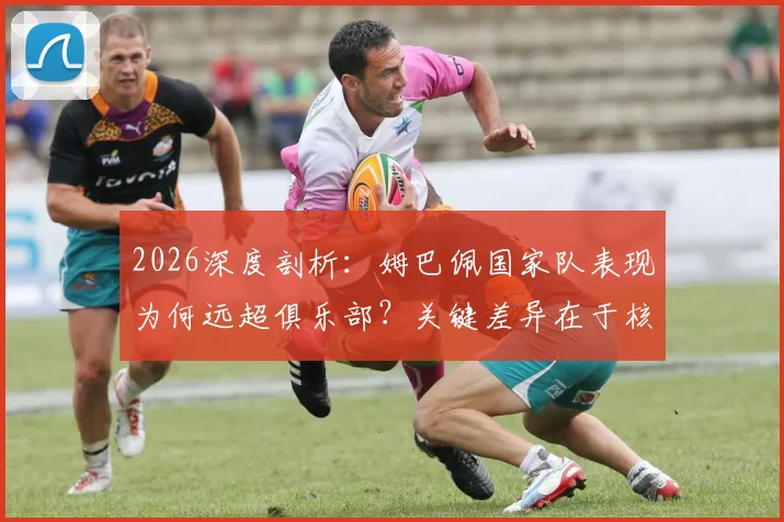 2026深度剖析:姆巴佩国家队表现为何远超俱乐部?关键差异在于核心地位与战术自由度