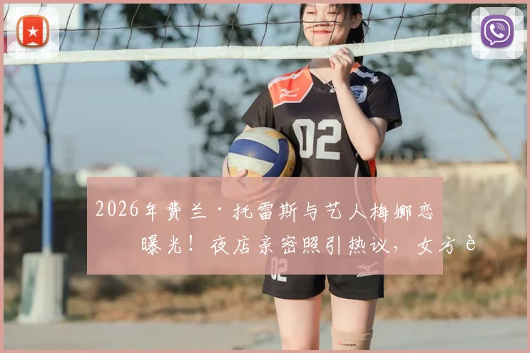 2026年费兰·托雷斯与艺人梅娜恋情曝光!夜店亲密照引热议,女方背景及相识过程全解析
