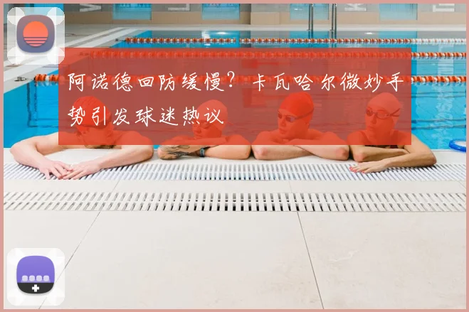 阿诺德回防缓慢？卡瓦哈尔微妙手势引发球迷热议