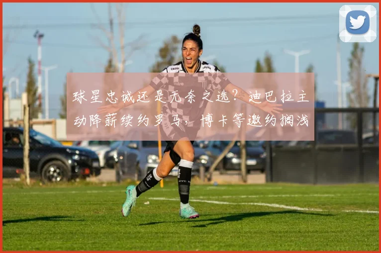 球星忠诚还是无奈之选？迪巴拉主动降薪续约罗马，博卡等邀约搁浅详解