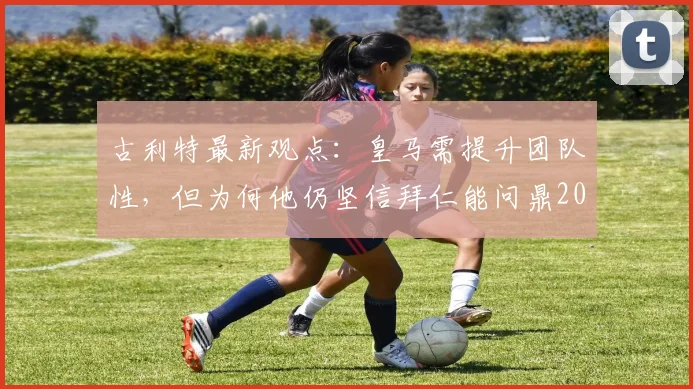 古利特最新观点：皇马需提升团队性，但为何他仍坚信拜仁能问鼎2026欧冠？