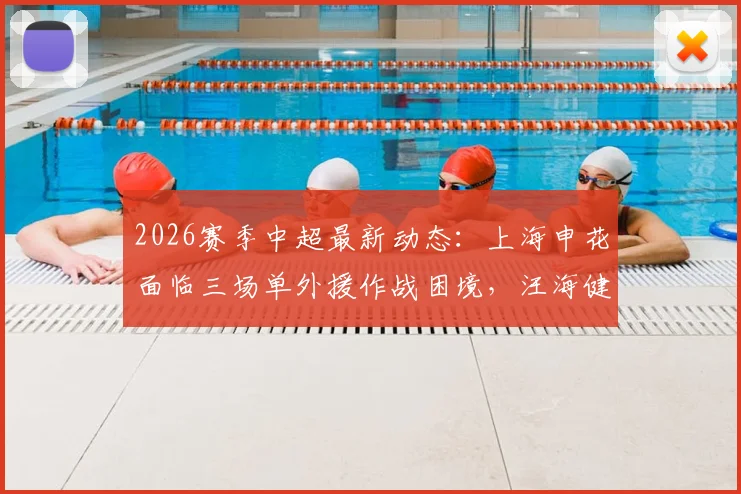 2026赛季中超最新动态：上海申花面临三场单外援作战困境，汪海健缺席训练引发关注，阵容深度迎来考验