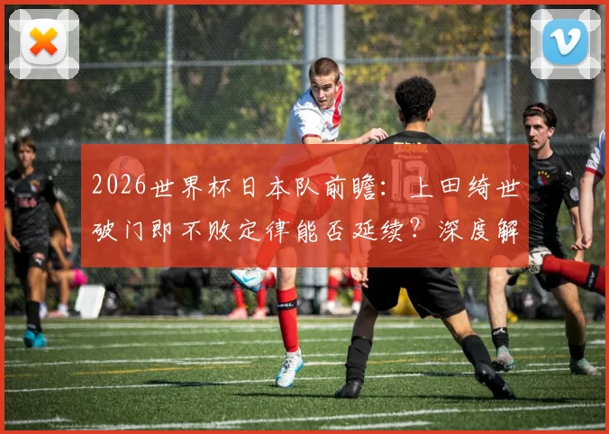 2026世界杯日本队前瞻：上田绮世破门即不败定律能否延续？深度解析其技术特点与球队角色