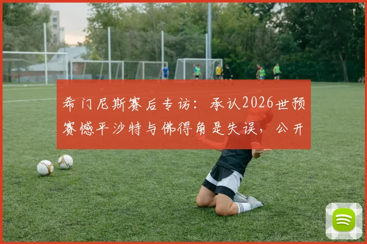 希门尼斯赛后专访：承认2026世预赛憾平沙特与佛得角是失误，公开向乌拉圭球迷致歉