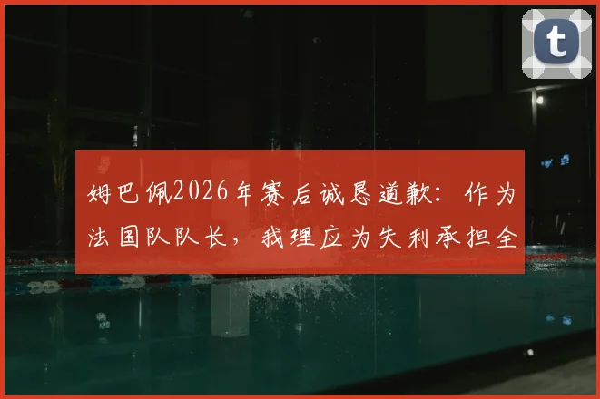 姆巴佩2026年赛后诚恳道歉:作为法国队队长,我理应为失利承担全部责任,详解其队长职责与担当