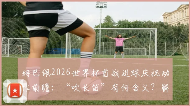 姆巴佩2026世界杯首战进球庆祝动作前瞻:“吹长笛”有何含义?解析其经典庆祝动作演变