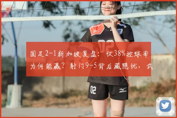 国足2-1新加坡复盘:仅38%控球率为何能赢?射门9-5背后藏隐忧,武磊扛旗但难题待解